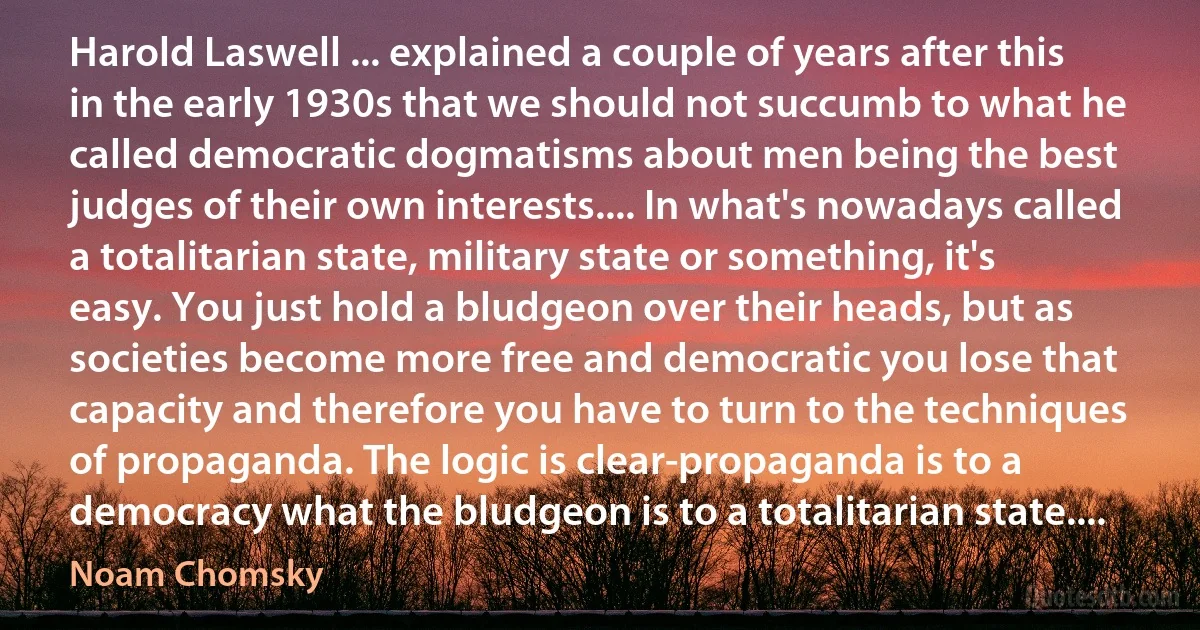 Harold Laswell ... explained a couple of years after this in the early 1930s that we should not succumb to what he called democratic dogmatisms about men being the best judges of their own interests.... In what's nowadays called a totalitarian state, military state or something, it's easy. You just hold a bludgeon over their heads, but as societies become more free and democratic you lose that capacity and therefore you have to turn to the techniques of propaganda. The logic is clear-propaganda is to a democracy what the bludgeon is to a totalitarian state.... (Noam Chomsky)