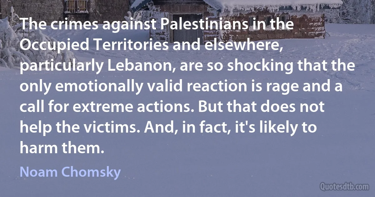 The crimes against Palestinians in the Occupied Territories and elsewhere, particularly Lebanon, are so shocking that the only emotionally valid reaction is rage and a call for extreme actions. But that does not help the victims. And, in fact, it's likely to harm them. (Noam Chomsky)