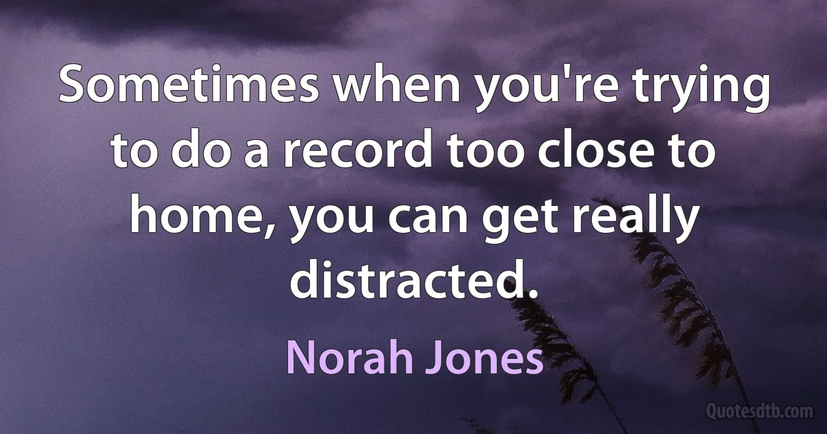 Sometimes when you're trying to do a record too close to home, you can get really distracted. (Norah Jones)