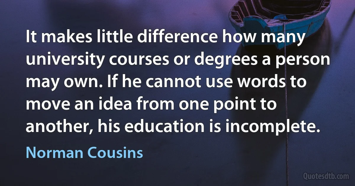 It makes little difference how many university courses or degrees a person may own. If he cannot use words to move an idea from one point to another, his education is incomplete. (Norman Cousins)