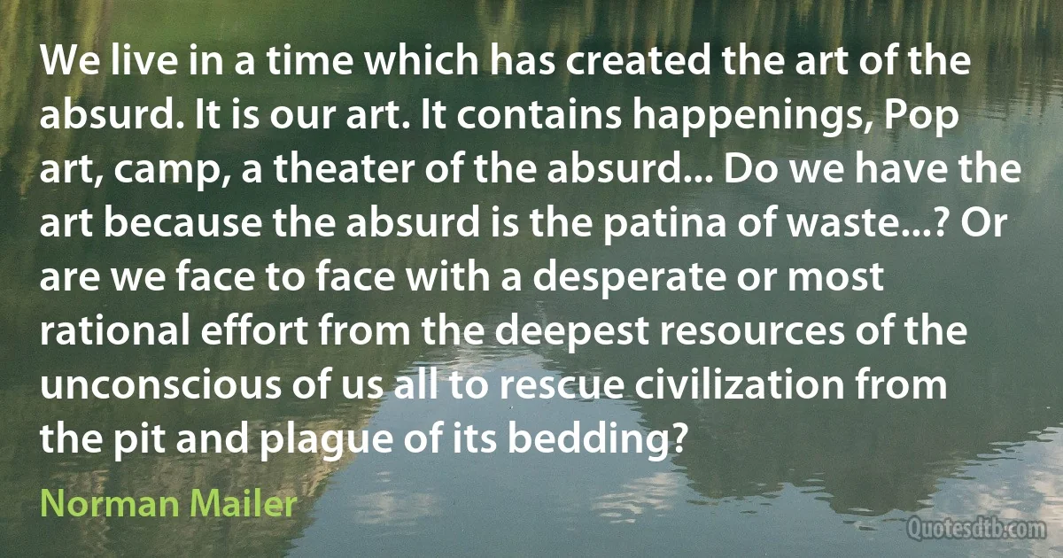 We live in a time which has created the art of the absurd. It is our art. It contains happenings, Pop art, camp, a theater of the absurd... Do we have the art because the absurd is the patina of waste...? Or are we face to face with a desperate or most rational effort from the deepest resources of the unconscious of us all to rescue civilization from the pit and plague of its bedding? (Norman Mailer)