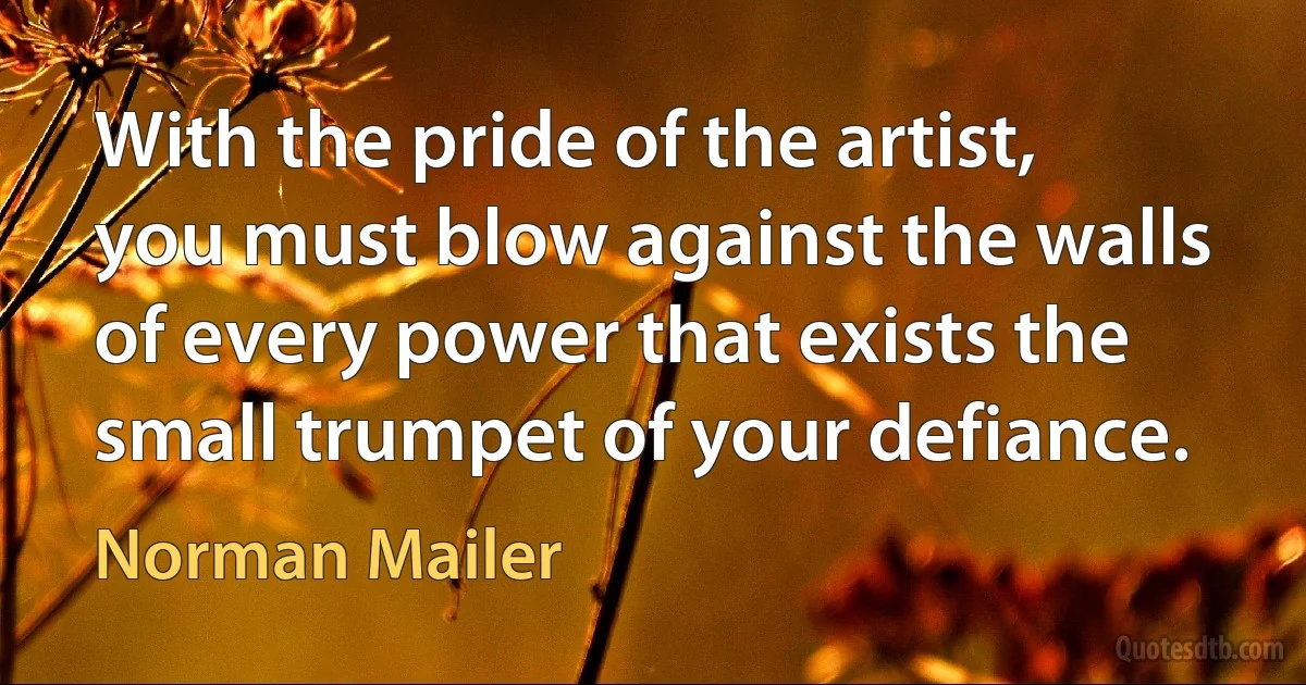 With the pride of the artist, you must blow against the walls of every power that exists the small trumpet of your defiance. (Norman Mailer)