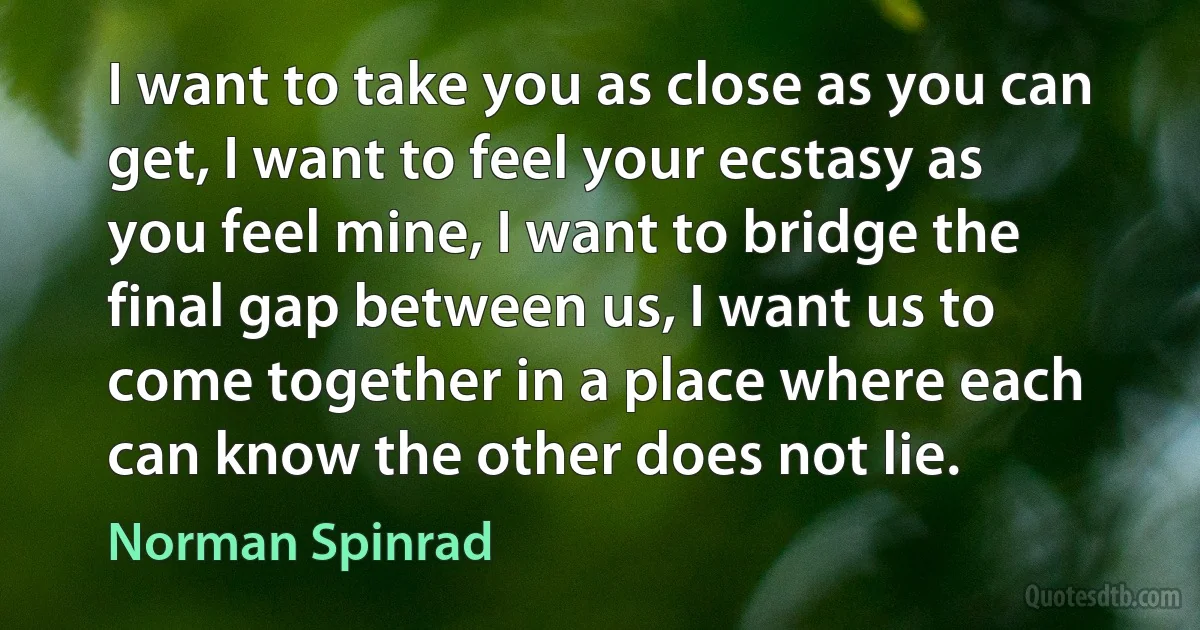 I want to take you as close as you can get, I want to feel your ecstasy as you feel mine, I want to bridge the final gap between us, I want us to come together in a place where each can know the other does not lie. (Norman Spinrad)