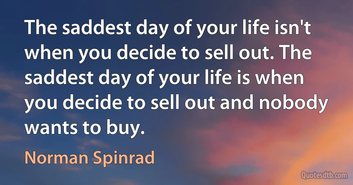 The saddest day of your life isn't when you decide to sell out. The saddest day of your life is when you decide to sell out and nobody wants to buy. (Norman Spinrad)