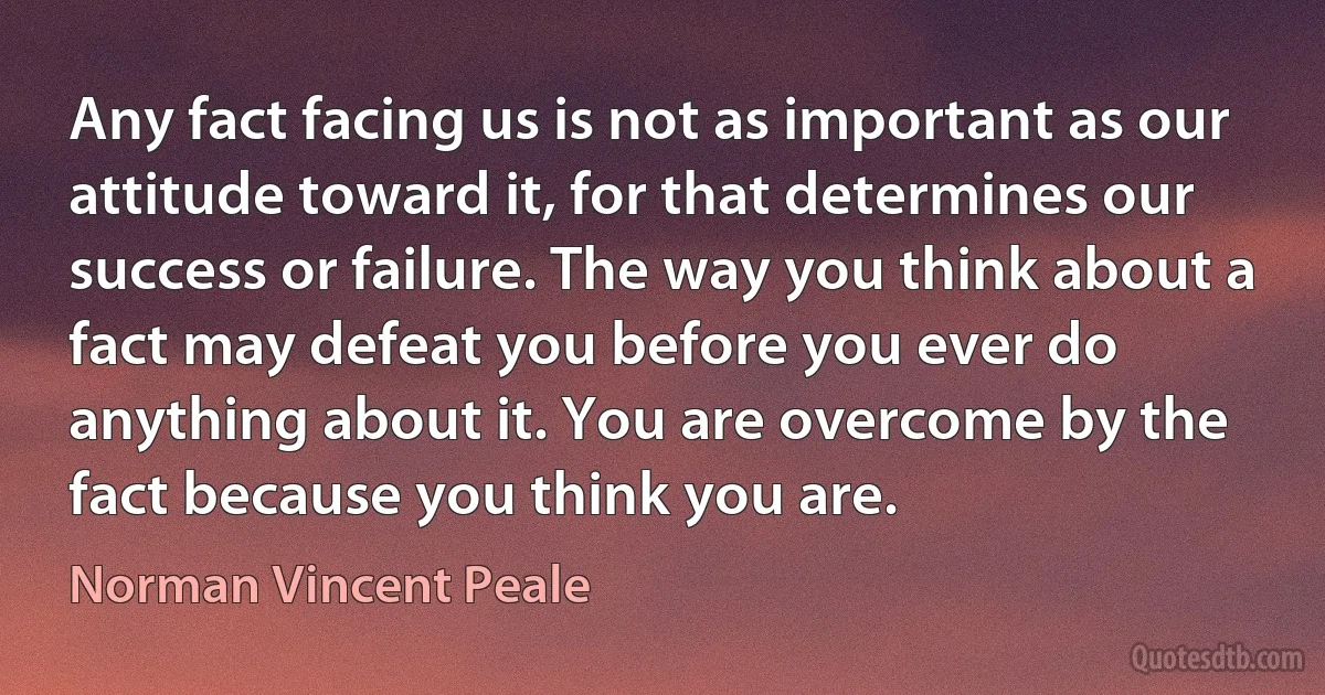 Any fact facing us is not as important as our attitude toward it, for that determines our success or failure. The way you think about a fact may defeat you before you ever do anything about it. You are overcome by the fact because you think you are. (Norman Vincent Peale)