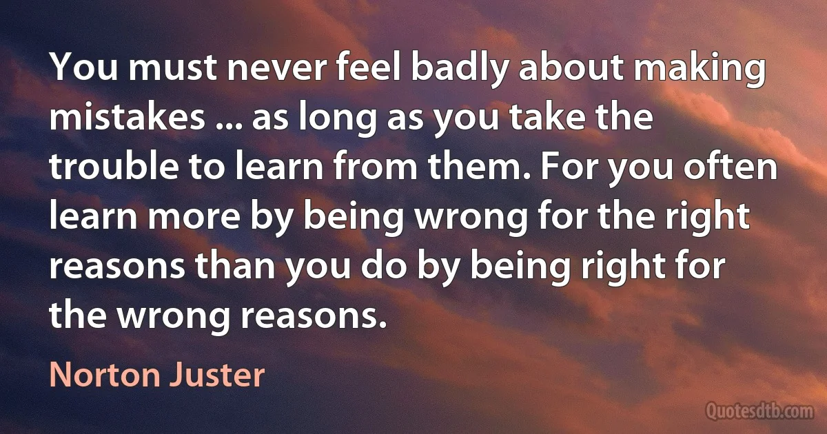 You must never feel badly about making mistakes ... as long as you take the trouble to learn from them. For you often learn more by being wrong for the right reasons than you do by being right for the wrong reasons. (Norton Juster)