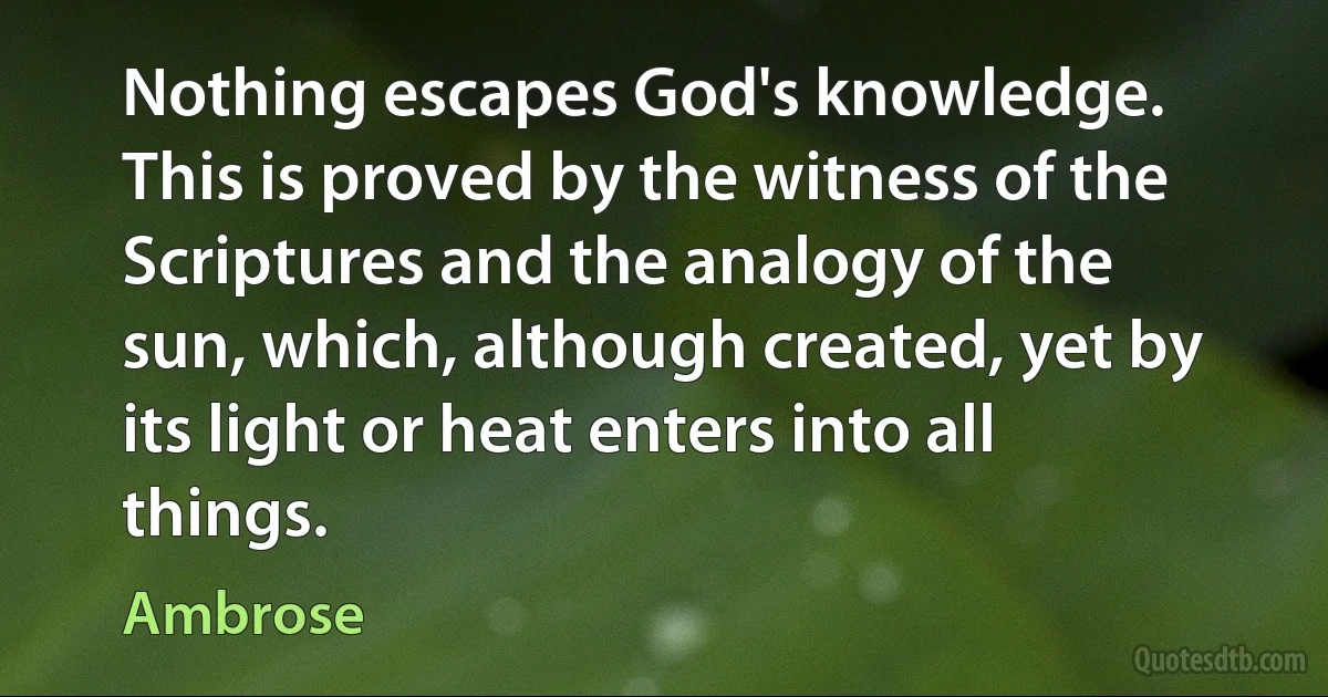 Nothing escapes God's knowledge. This is proved by the witness of the Scriptures and the analogy of the sun, which, although created, yet by its light or heat enters into all things. (Ambrose)