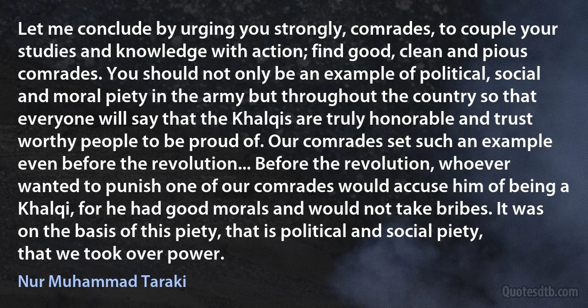 Let me conclude by urging you strongly, comrades, to couple your studies and knowledge with action; find good, clean and pious comrades. You should not only be an example of political, social and moral piety in the army but throughout the country so that everyone will say that the Khalqis are truly honorable and trust worthy people to be proud of. Our comrades set such an example even before the revolution... Before the revolution, whoever wanted to punish one of our comrades would accuse him of being a Khalqi, for he had good morals and would not take bribes. It was on the basis of this piety, that is political and social piety, that we took over power. (Nur Muhammad Taraki)