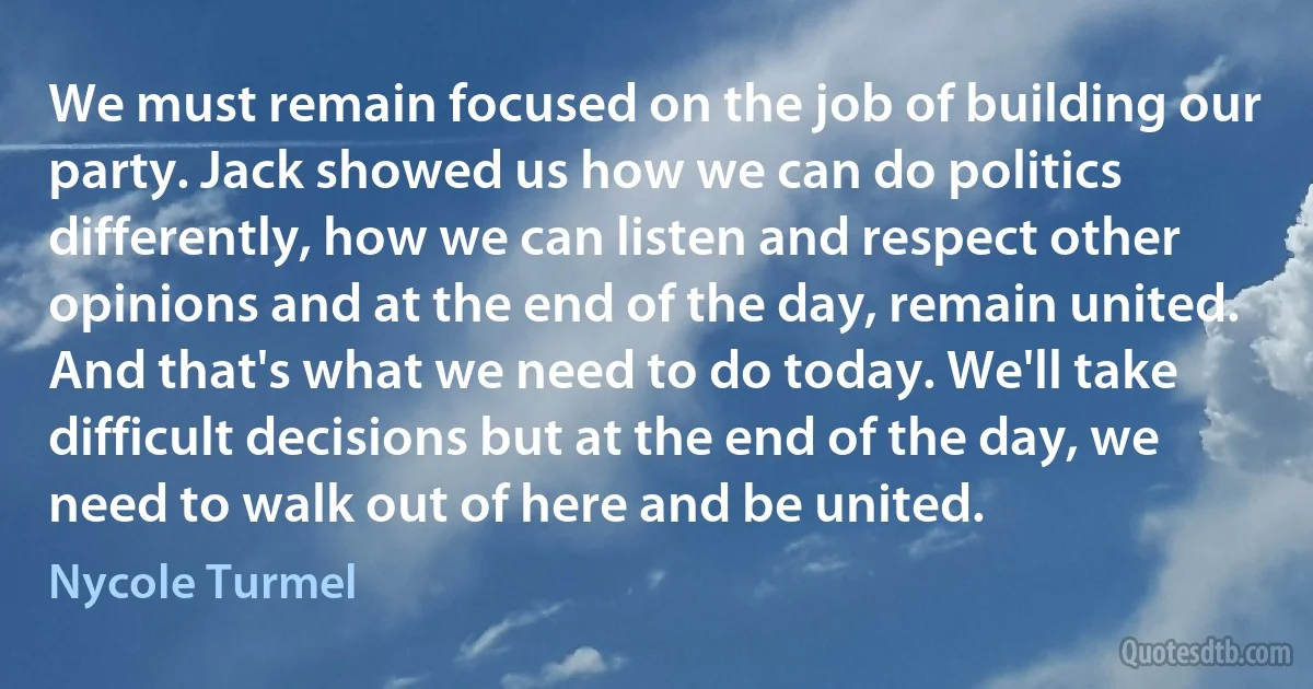 We must remain focused on the job of building our party. Jack showed us how we can do politics differently, how we can listen and respect other opinions and at the end of the day, remain united. And that's what we need to do today. We'll take difficult decisions but at the end of the day, we need to walk out of here and be united. (Nycole Turmel)