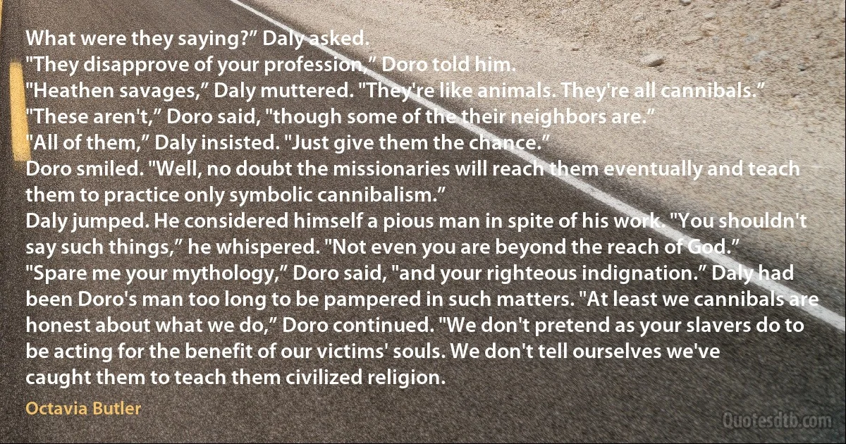 What were they saying?” Daly asked.
"They disapprove of your profession,” Doro told him.
"Heathen savages,” Daly muttered. "They're like animals. They're all cannibals.”
"These aren't,” Doro said, "though some of the their neighbors are.”
"All of them,” Daly insisted. "Just give them the chance.”
Doro smiled. "Well, no doubt the missionaries will reach them eventually and teach them to practice only symbolic cannibalism.”
Daly jumped. He considered himself a pious man in spite of his work. "You shouldn't say such things,” he whispered. "Not even you are beyond the reach of God.”
"Spare me your mythology,” Doro said, "and your righteous indignation.” Daly had been Doro's man too long to be pampered in such matters. "At least we cannibals are honest about what we do,” Doro continued. "We don't pretend as your slavers do to be acting for the benefit of our victims' souls. We don't tell ourselves we've caught them to teach them civilized religion. (Octavia Butler)