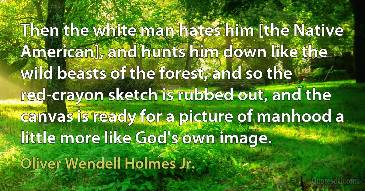 Then the white man hates him [the Native American], and hunts him down like the wild beasts of the forest, and so the red-crayon sketch is rubbed out, and the canvas is ready for a picture of manhood a little more like God's own image. (Oliver Wendell Holmes Jr.)