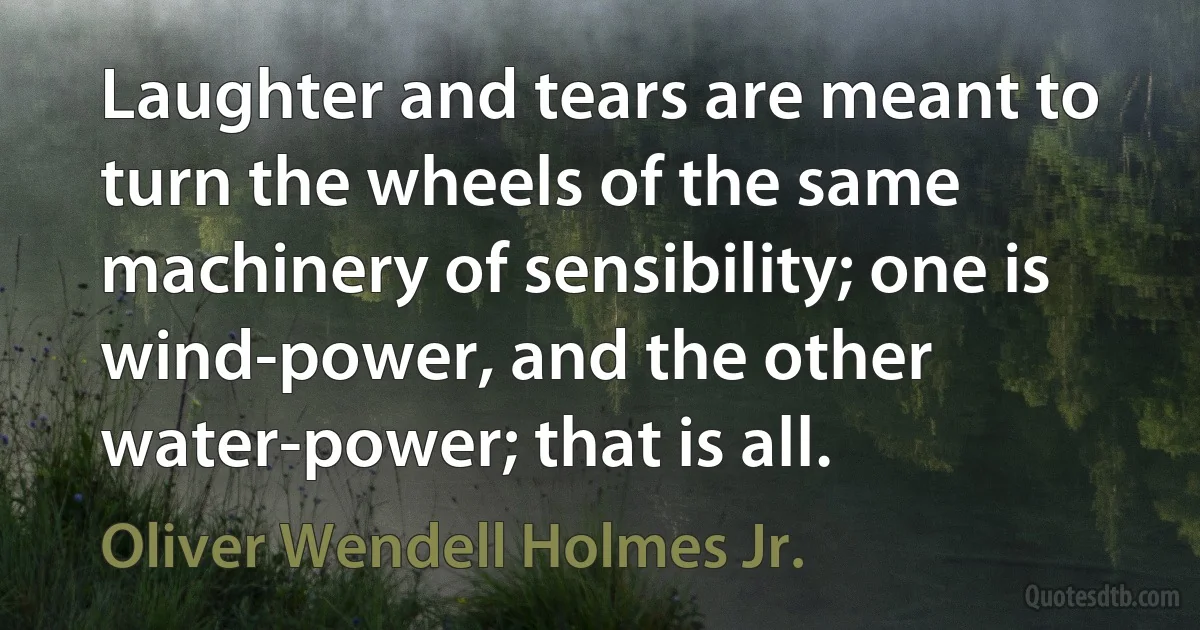 Laughter and tears are meant to turn the wheels of the same machinery of sensibility; one is wind-power, and the other water-power; that is all. (Oliver Wendell Holmes Jr.)