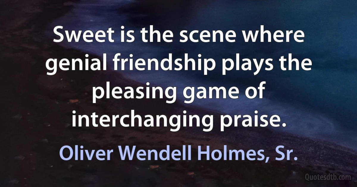 Sweet is the scene where genial friendship plays the pleasing game of interchanging praise. (Oliver Wendell Holmes, Sr.)