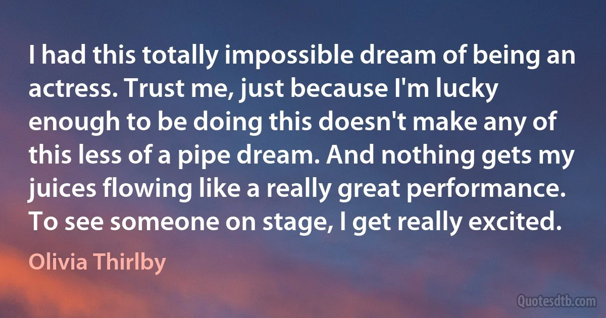 I had this totally impossible dream of being an actress. Trust me, just because I'm lucky enough to be doing this doesn't make any of this less of a pipe dream. And nothing gets my juices flowing like a really great performance. To see someone on stage, I get really excited. (Olivia Thirlby)