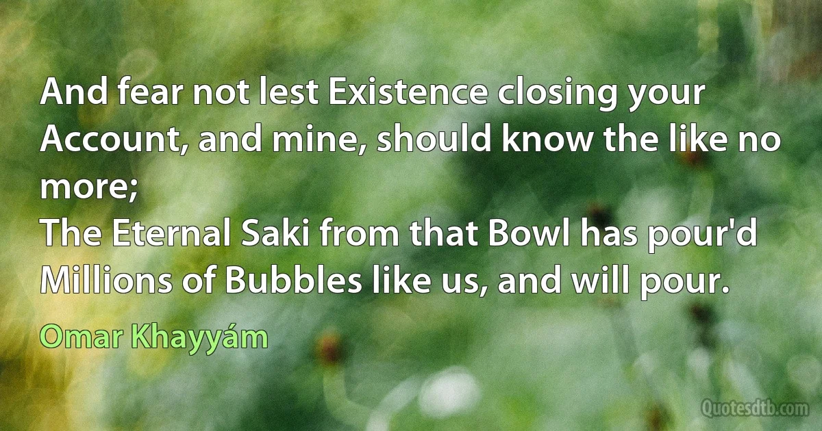 And fear not lest Existence closing your
Account, and mine, should know the like no more;
The Eternal Saki from that Bowl has pour'd
Millions of Bubbles like us, and will pour. (Omar Khayyám)