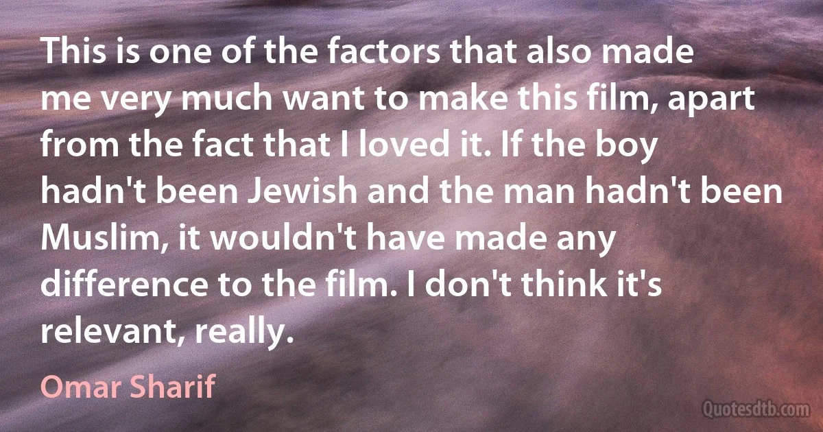 This is one of the factors that also made me very much want to make this film, apart from the fact that I loved it. If the boy hadn't been Jewish and the man hadn't been Muslim, it wouldn't have made any difference to the film. I don't think it's relevant, really. (Omar Sharif)