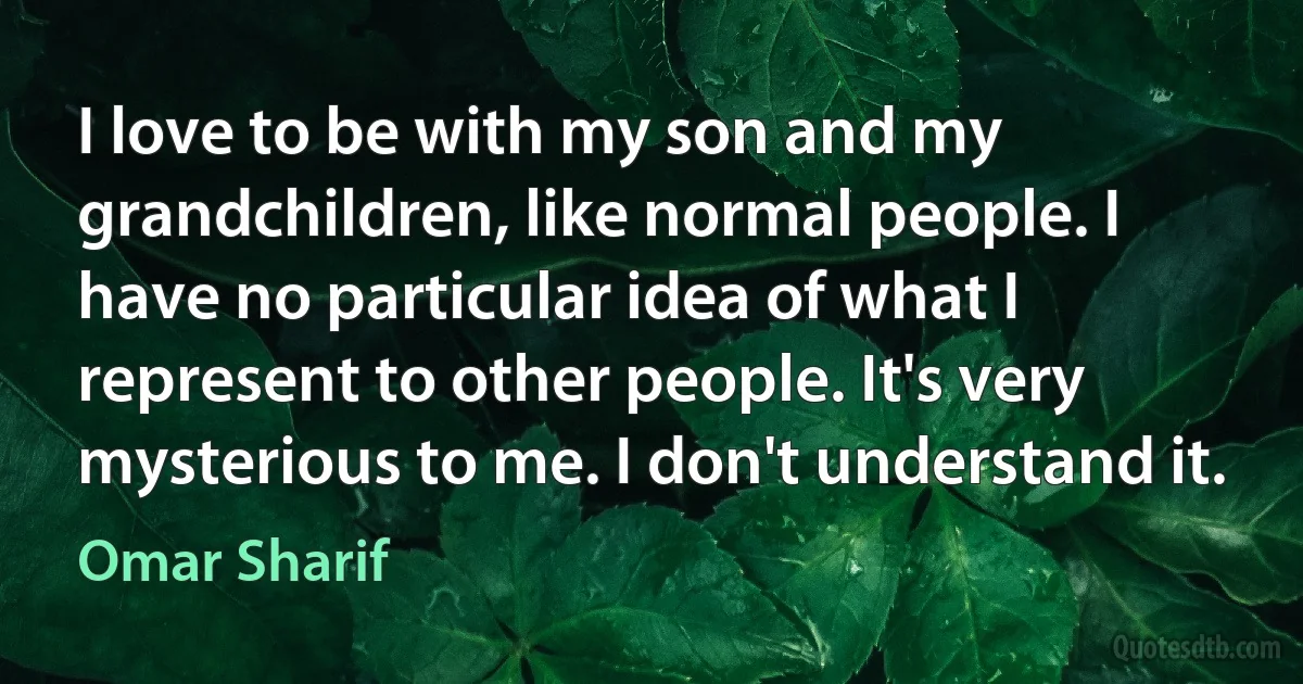 I love to be with my son and my grandchildren, like normal people. I have no particular idea of what I represent to other people. It's very mysterious to me. I don't understand it. (Omar Sharif)