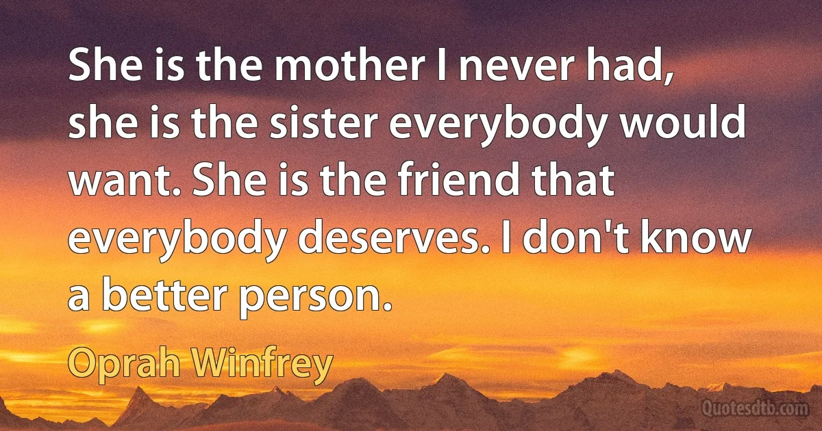 She is the mother I never had, she is the sister everybody would want. She is the friend that everybody deserves. I don't know a better person. (Oprah Winfrey)