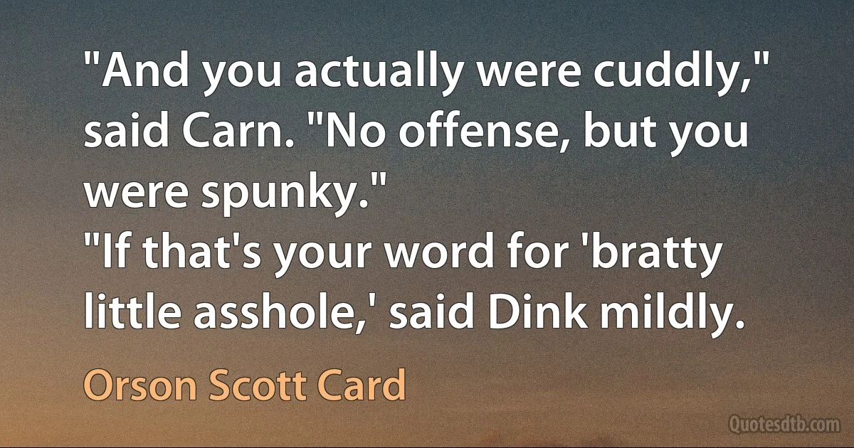 "And you actually were cuddly," said Carn. "No offense, but you were spunky."
"If that's your word for 'bratty little asshole,' said Dink mildly. (Orson Scott Card)