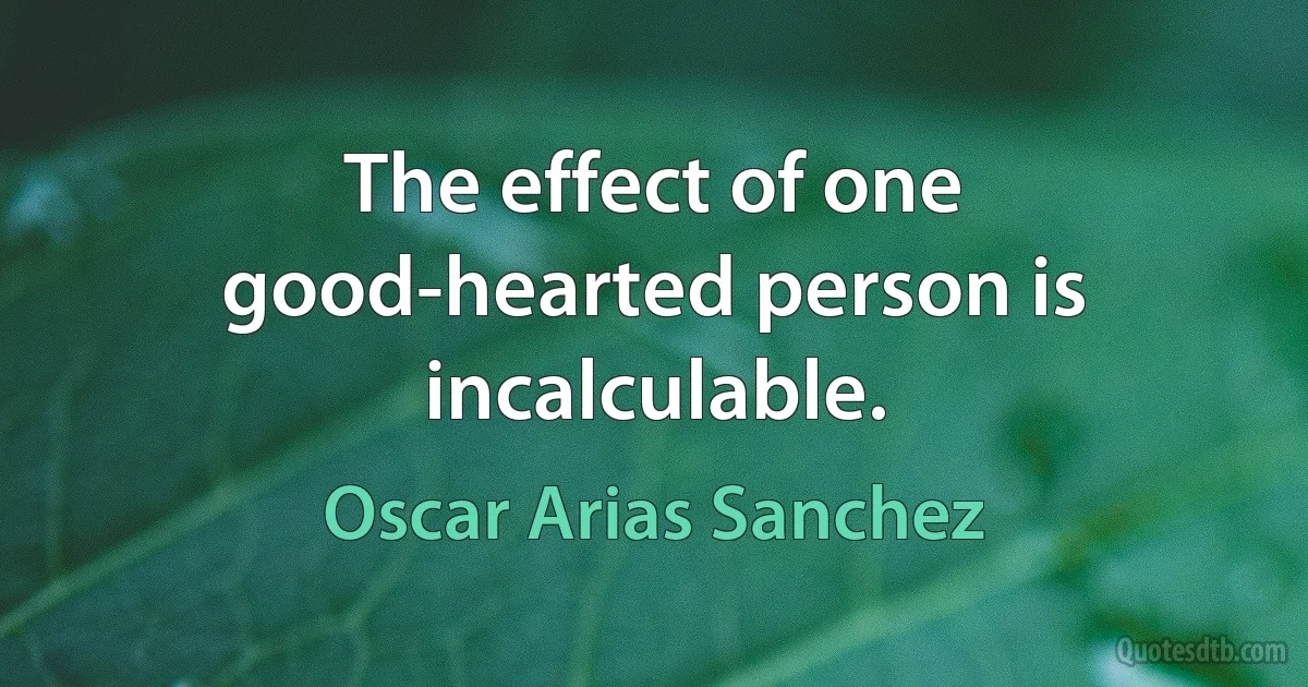 The effect of one good-hearted person is incalculable. (Oscar Arias Sanchez)