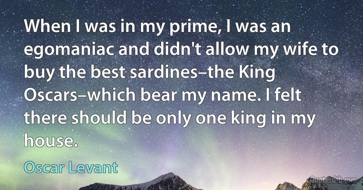 When I was in my prime, I was an egomaniac and didn't allow my wife to buy the best sardines–the King Oscars–which bear my name. I felt there should be only one king in my house. (Oscar Levant)