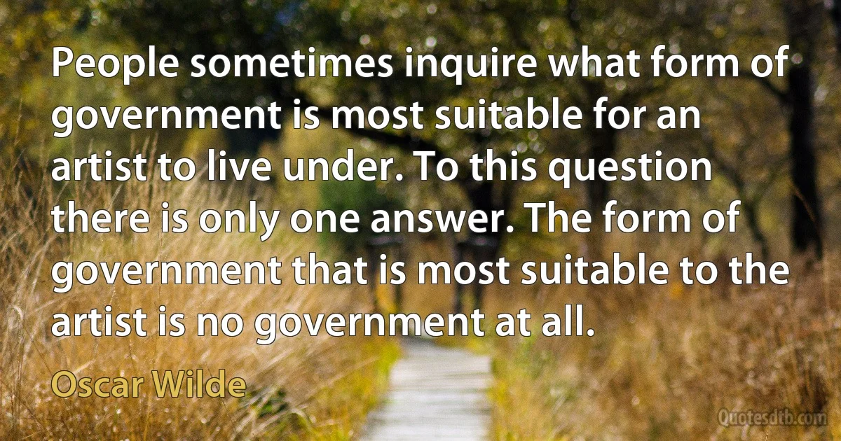 People sometimes inquire what form of government is most suitable for an artist to live under. To this question there is only one answer. The form of government that is most suitable to the artist is no government at all. (Oscar Wilde)