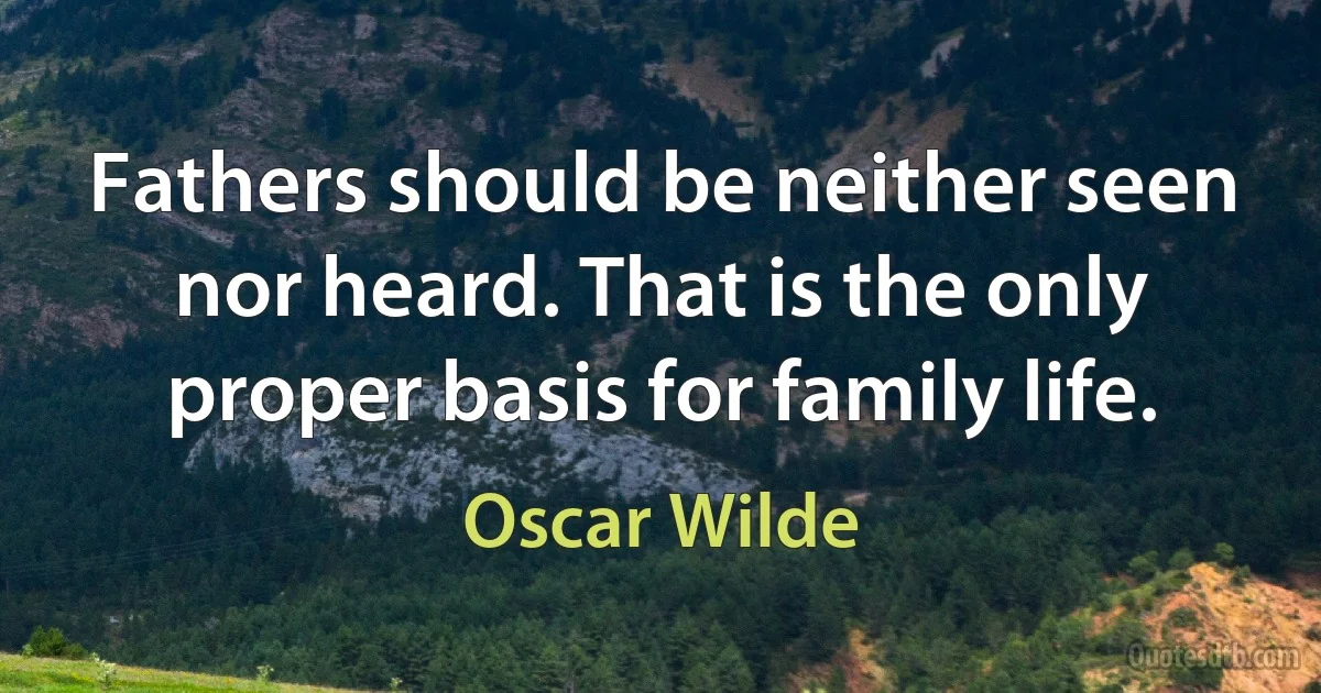 Fathers should be neither seen nor heard. That is the only proper basis for family life. (Oscar Wilde)