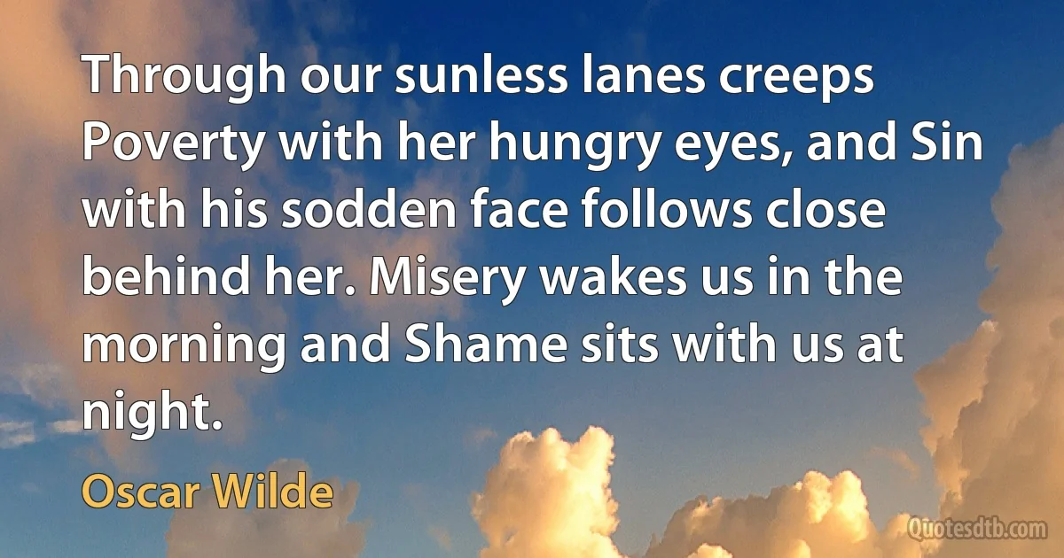 Through our sunless lanes creeps Poverty with her hungry eyes, and Sin with his sodden face follows close behind her. Misery wakes us in the morning and Shame sits with us at night. (Oscar Wilde)