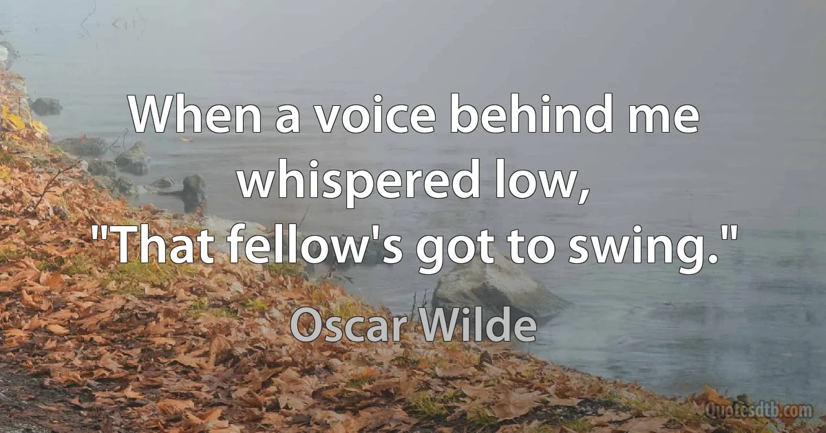 When a voice behind me whispered low,
"That fellow's got to swing." (Oscar Wilde)