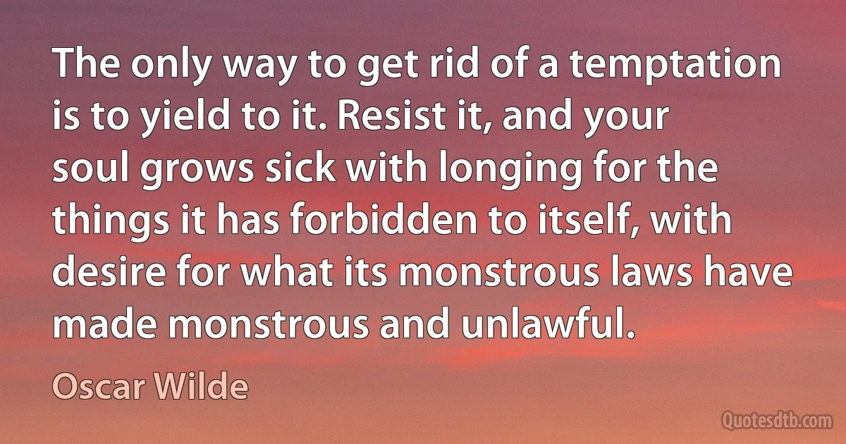 The only way to get rid of a temptation is to yield to it. Resist it, and your soul grows sick with longing for the things it has forbidden to itself, with desire for what its monstrous laws have made monstrous and unlawful. (Oscar Wilde)