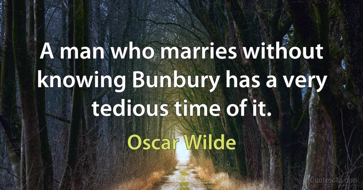 A man who marries without knowing Bunbury has a very tedious time of it. (Oscar Wilde)