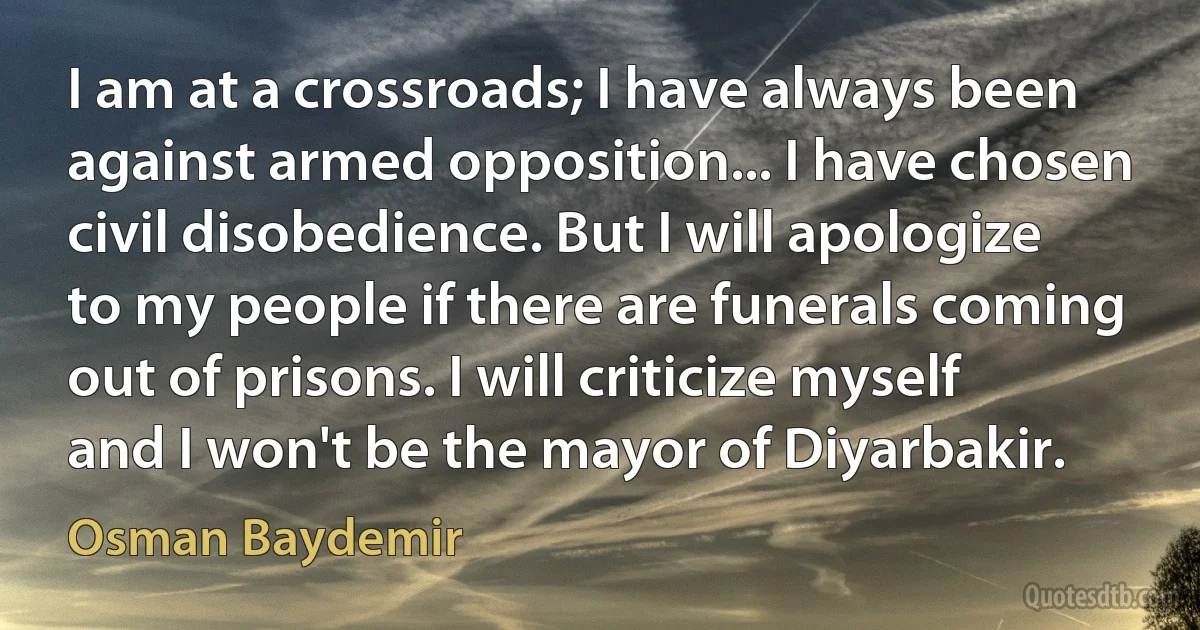 I am at a crossroads; I have always been against armed opposition... I have chosen civil disobedience. But I will apologize to my people if there are funerals coming out of prisons. I will criticize myself and I won't be the mayor of Diyarbakir. (Osman Baydemir)