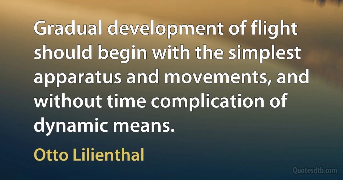 Gradual development of flight should begin with the simplest apparatus and movements, and without time complication of dynamic means. (Otto Lilienthal)