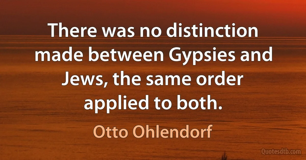 There was no distinction made between Gypsies and Jews, the same order applied to both. (Otto Ohlendorf)