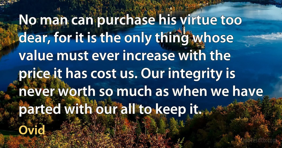 No man can purchase his virtue too dear, for it is the only thing whose value must ever increase with the price it has cost us. Our integrity is never worth so much as when we have parted with our all to keep it. (Ovid)