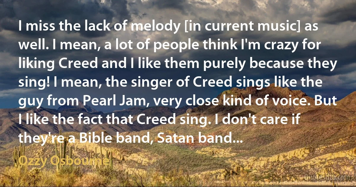 I miss the lack of melody [in current music] as well. I mean, a lot of people think I'm crazy for liking Creed and I like them purely because they sing! I mean, the singer of Creed sings like the guy from Pearl Jam, very close kind of voice. But I like the fact that Creed sing. I don't care if they're a Bible band, Satan band... (Ozzy Osbourne)