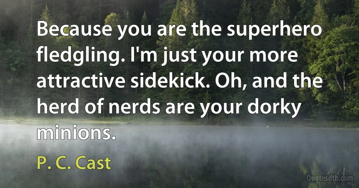 Because you are the superhero fledgling. I'm just your more attractive sidekick. Oh, and the herd of nerds are your dorky minions. (P. C. Cast)