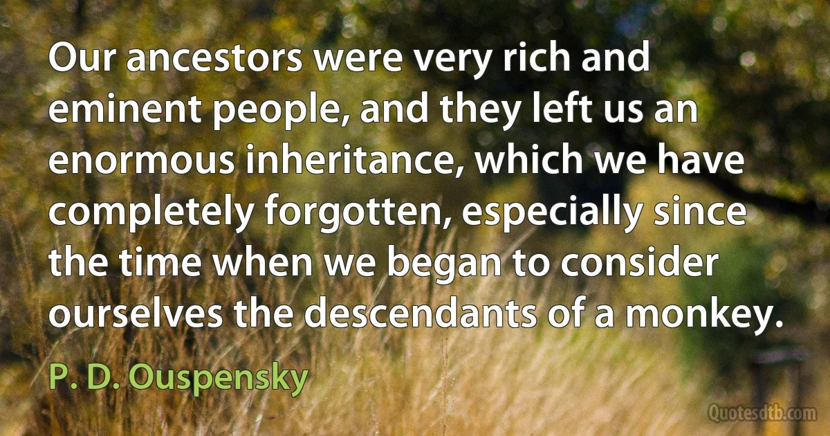 Our ancestors were very rich and eminent people, and they left us an enormous inheritance, which we have completely forgotten, especially since the time when we began to consider ourselves the descendants of a monkey. (P. D. Ouspensky)