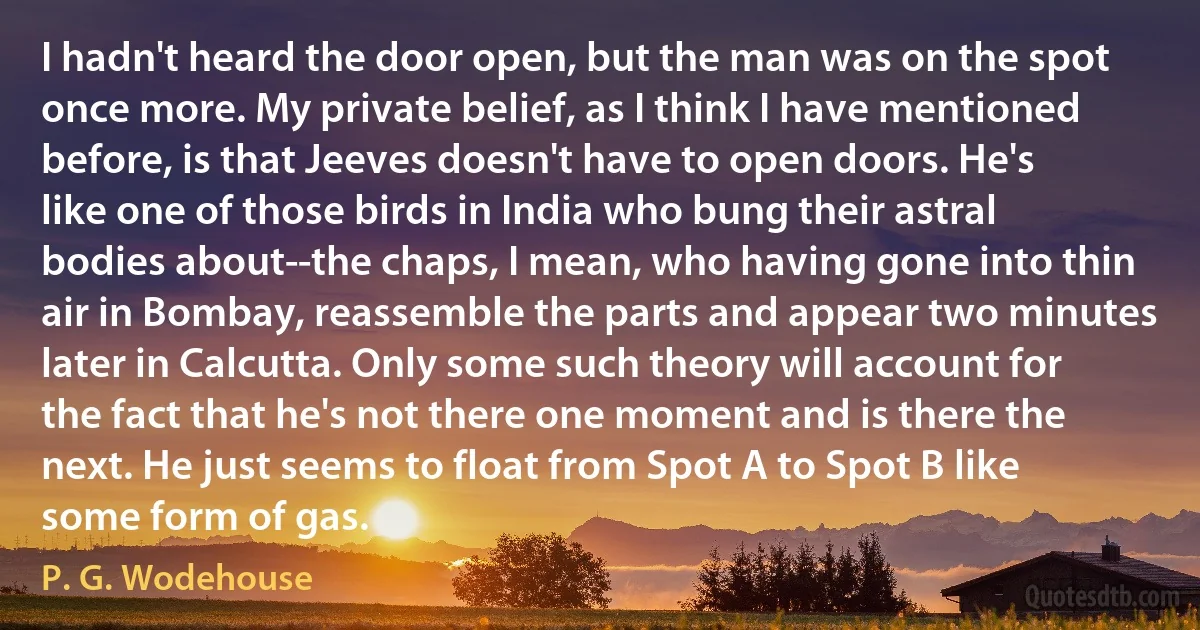 I hadn't heard the door open, but the man was on the spot once more. My private belief, as I think I have mentioned before, is that Jeeves doesn't have to open doors. He's like one of those birds in India who bung their astral bodies about--the chaps, I mean, who having gone into thin air in Bombay, reassemble the parts and appear two minutes later in Calcutta. Only some such theory will account for the fact that he's not there one moment and is there the next. He just seems to float from Spot A to Spot B like some form of gas. (P. G. Wodehouse)