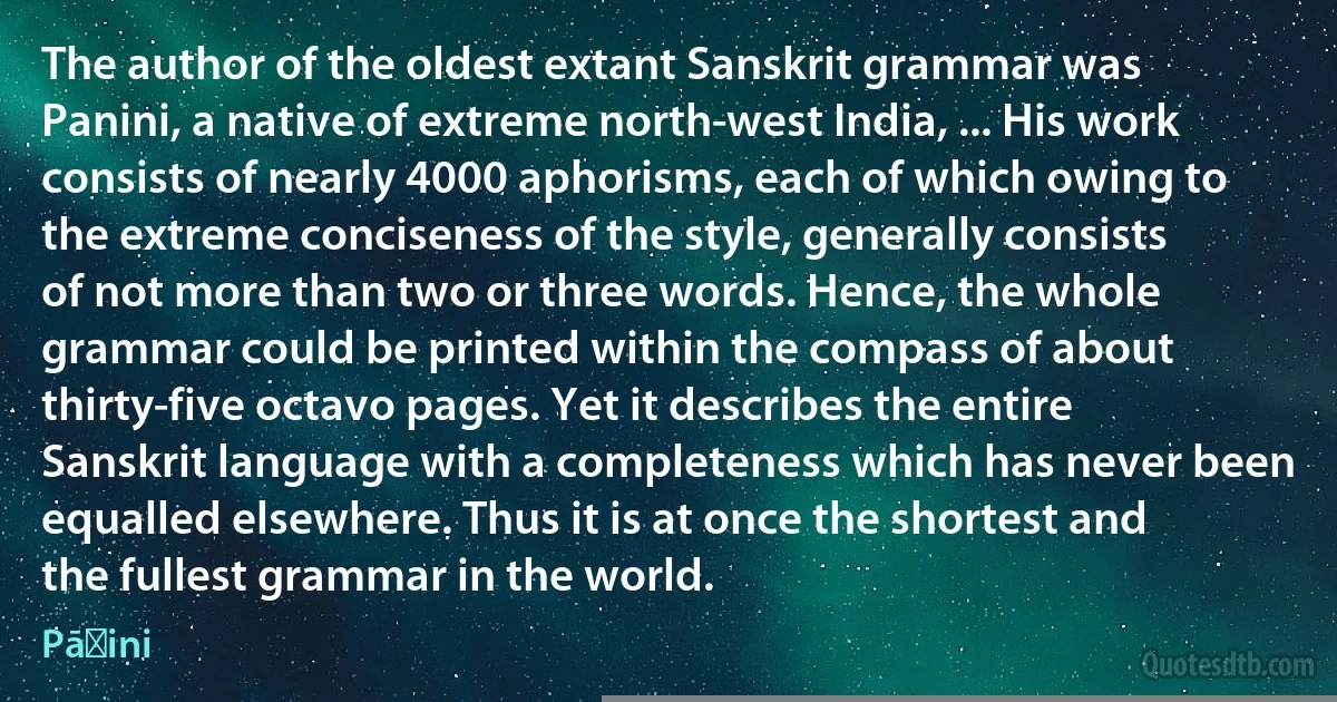 The author of the oldest extant Sanskrit grammar was Panini, a native of extreme north-west India, ... His work consists of nearly 4000 aphorisms, each of which owing to the extreme conciseness of the style, generally consists of not more than two or three words. Hence, the whole grammar could be printed within the compass of about thirty-five octavo pages. Yet it describes the entire Sanskrit language with a completeness which has never been equalled elsewhere. Thus it is at once the shortest and the fullest grammar in the world. (Pāṇini)