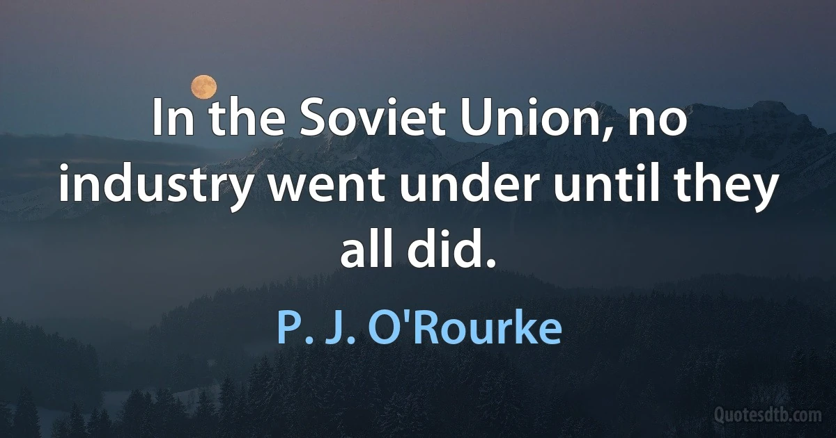 In the Soviet Union, no industry went under until they all did. (P. J. O'Rourke)