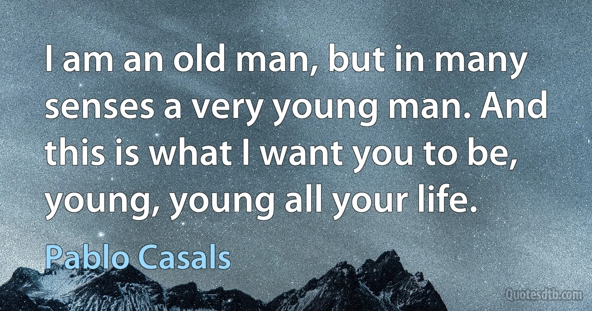 I am an old man, but in many senses a very young man. And this is what I want you to be, young, young all your life. (Pablo Casals)