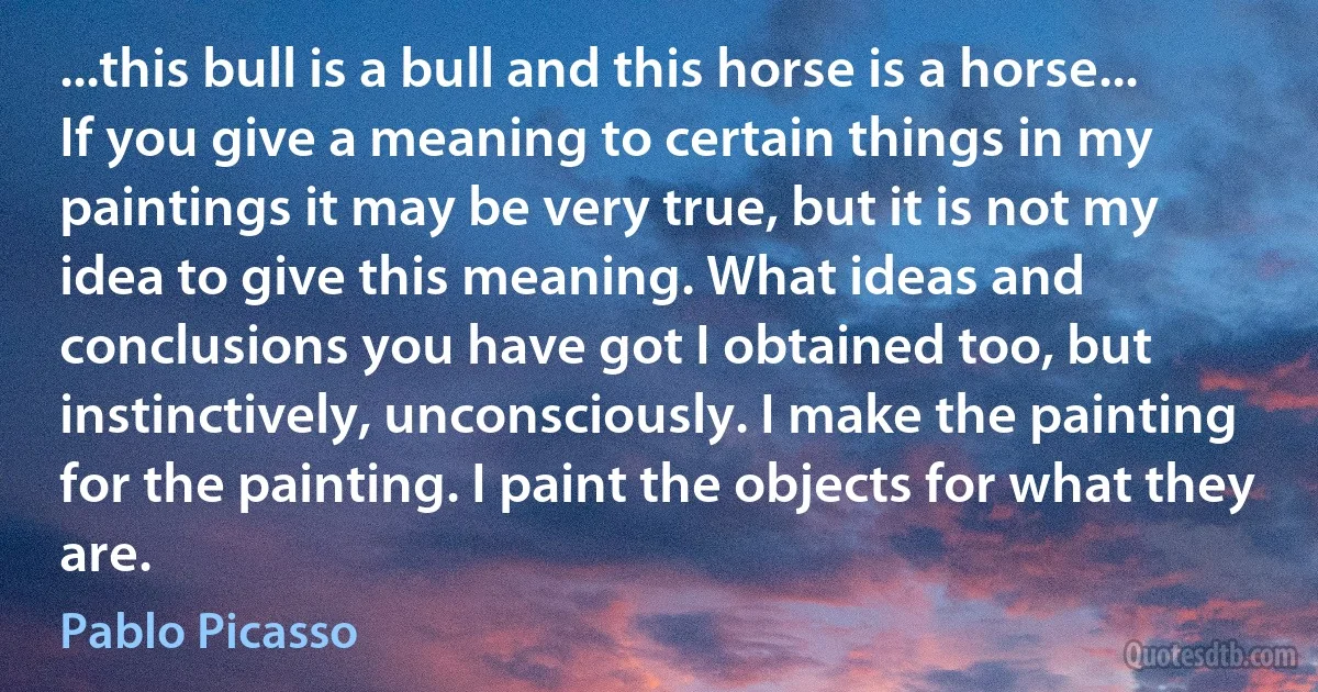 ...this bull is a bull and this horse is a horse... If you give a meaning to certain things in my paintings it may be very true, but it is not my idea to give this meaning. What ideas and conclusions you have got I obtained too, but instinctively, unconsciously. I make the painting for the painting. I paint the objects for what they are. (Pablo Picasso)