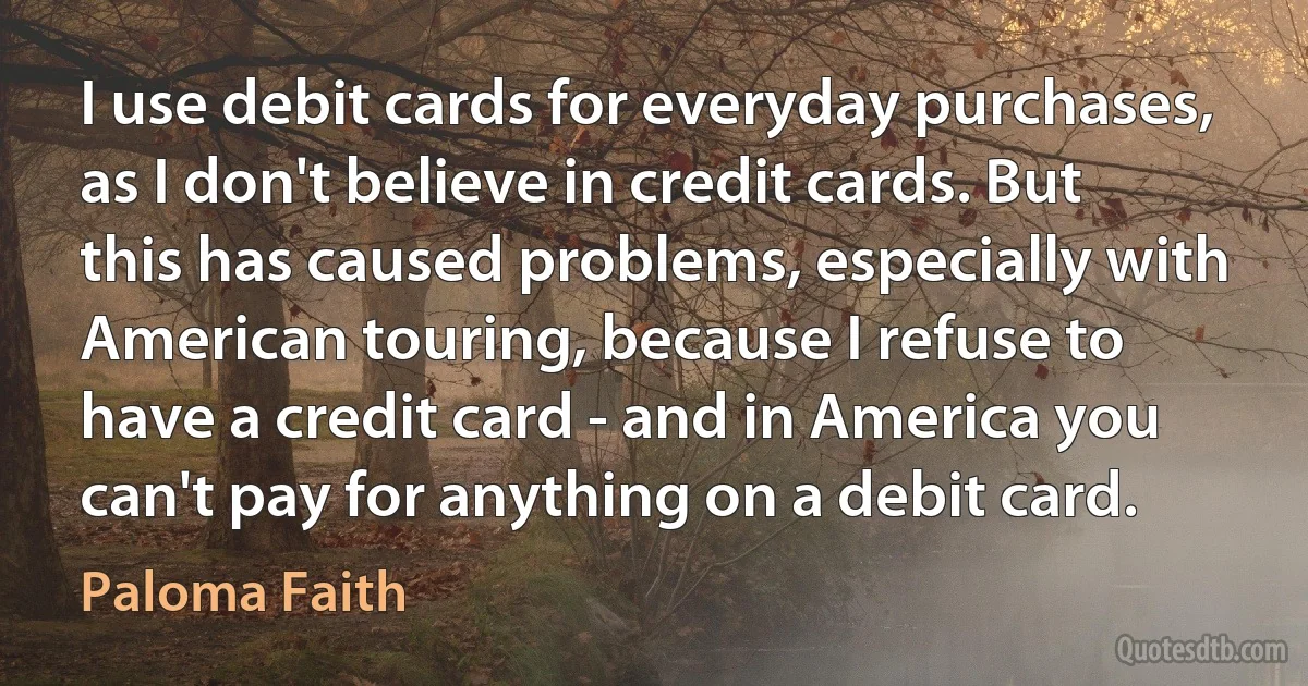 I use debit cards for everyday purchases, as I don't believe in credit cards. But this has caused problems, especially with American touring, because I refuse to have a credit card - and in America you can't pay for anything on a debit card. (Paloma Faith)