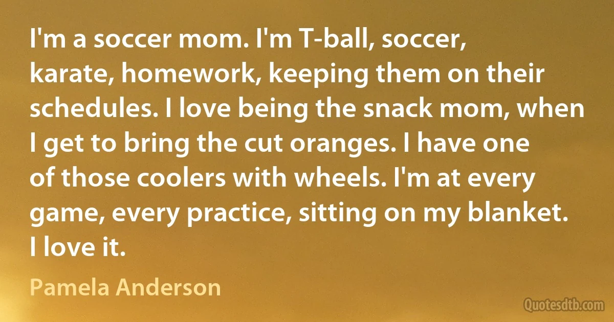 I'm a soccer mom. I'm T-ball, soccer, karate, homework, keeping them on their schedules. I love being the snack mom, when I get to bring the cut oranges. I have one of those coolers with wheels. I'm at every game, every practice, sitting on my blanket. I love it. (Pamela Anderson)