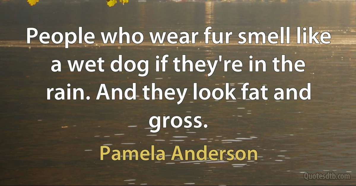 People who wear fur smell like a wet dog if they're in the rain. And they look fat and gross. (Pamela Anderson)