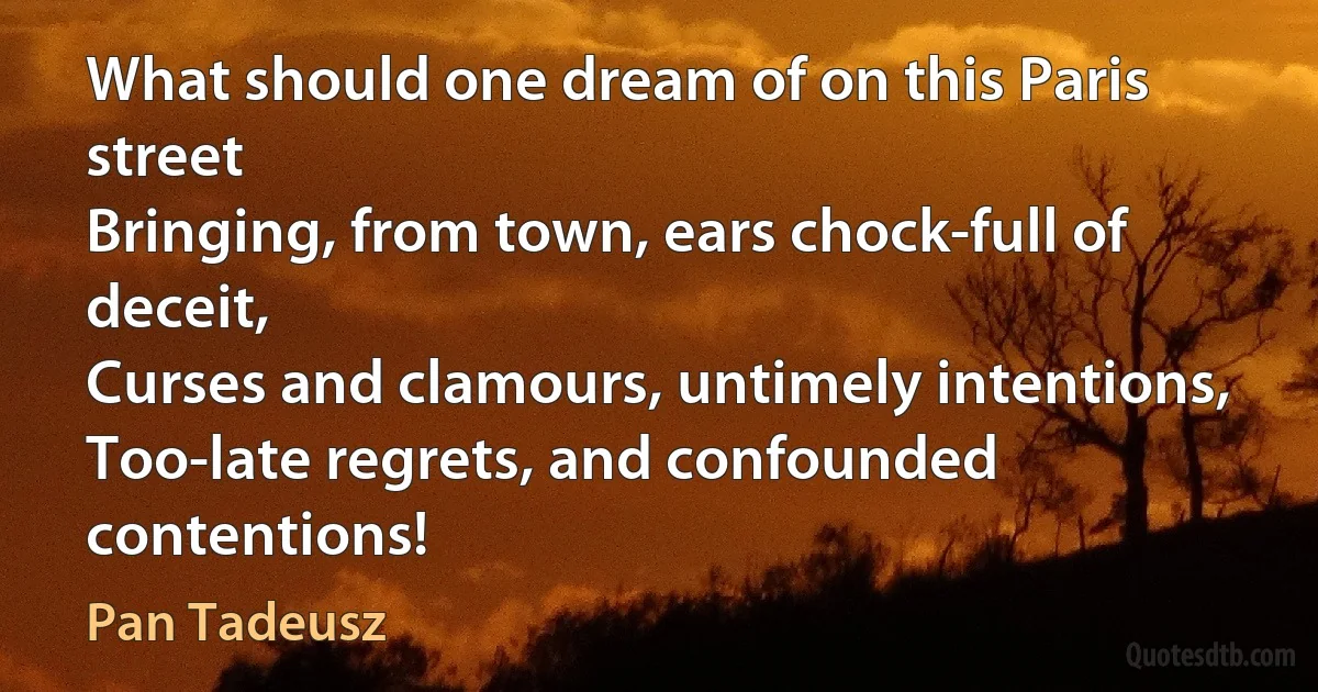 What should one dream of on this Paris street
Bringing, from town, ears chock-full of deceit,
Curses and clamours, untimely intentions,
Too-late regrets, and confounded contentions! (Pan Tadeusz)