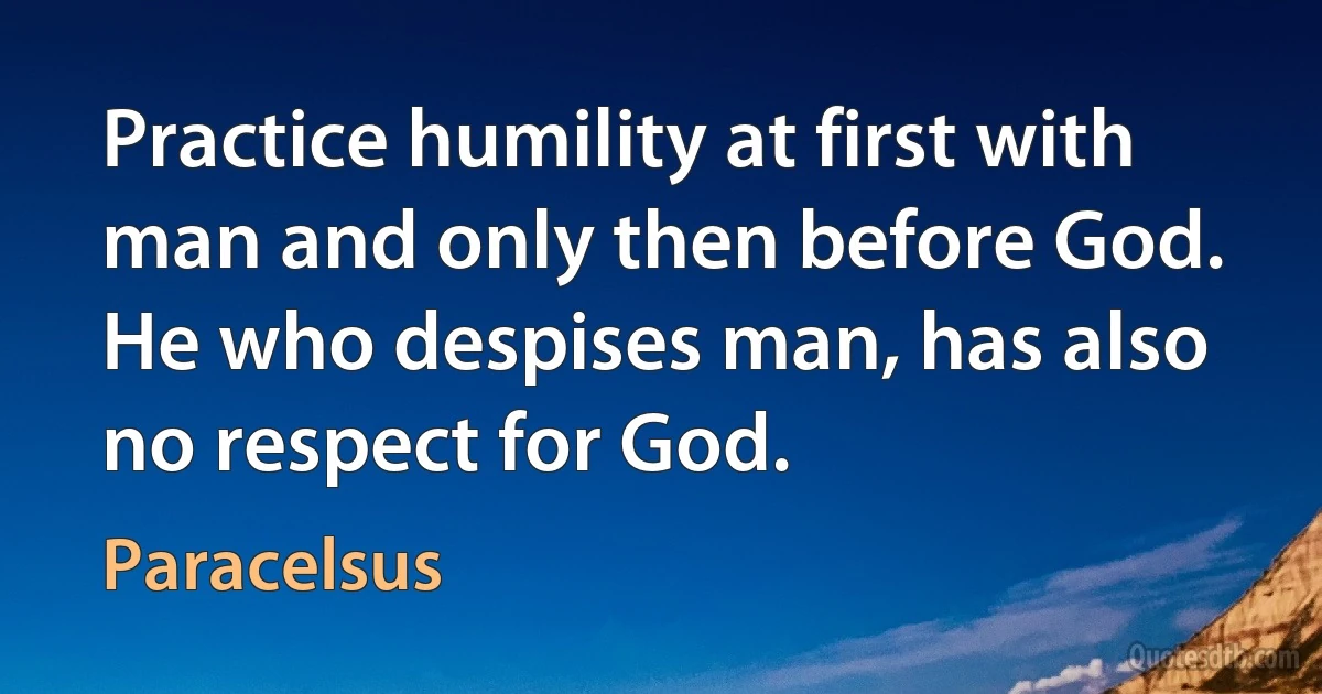 Practice humility at first with man and only then before God. He who despises man, has also no respect for God. (Paracelsus)