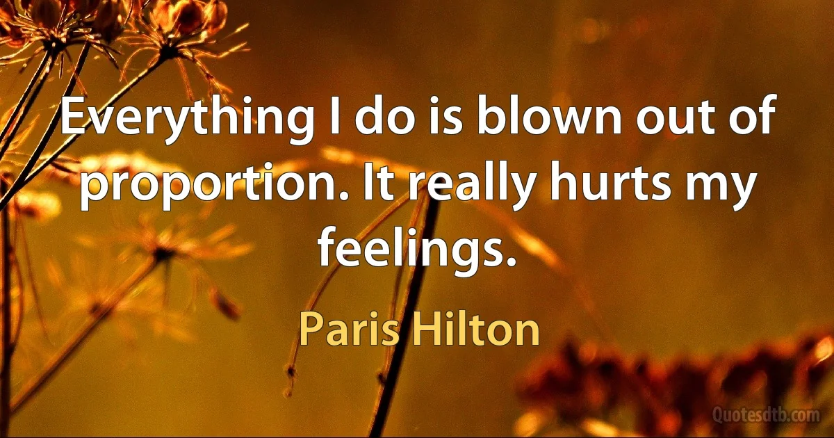 Everything I do is blown out of proportion. It really hurts my feelings. (Paris Hilton)