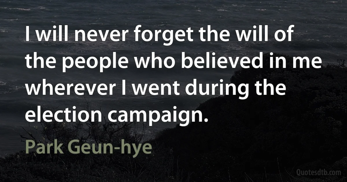 I will never forget the will of the people who believed in me wherever I went during the election campaign. (Park Geun-hye)